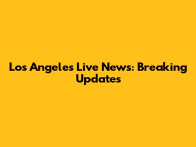 Los Angeles Live News: Breaking Updates