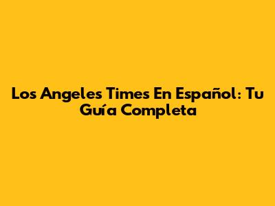 Los Angeles Times En Español: Tu Guía Completa
