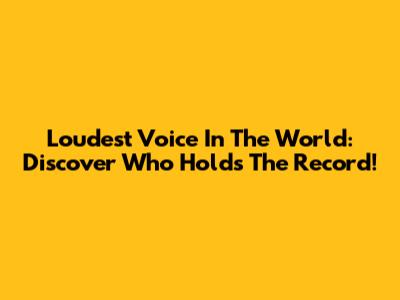 Loudest Voice In The World: Discover Who Holds The Record!