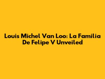 Louis Michel Van Loo: La Familia De Felipe V Unveiled