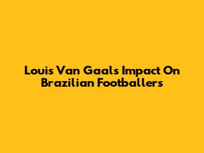Louis Van Gaal's Impact On Brazilian Footballers