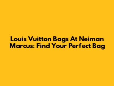 Louis Vuitton Bags At Neiman Marcus: Find Your Perfect Bag