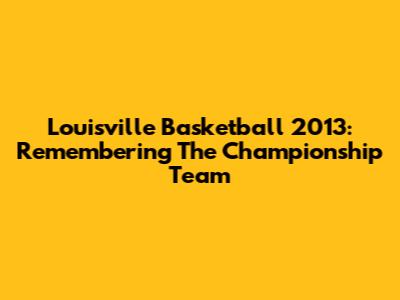 Louisville Basketball 2013: Remembering The Championship Team