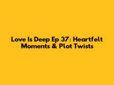 Love Is Deep Ep 37: Heartfelt Moments & Plot Twists