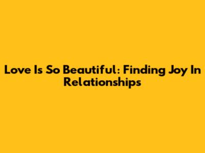 Love Is So Beautiful: Finding Joy In Relationships