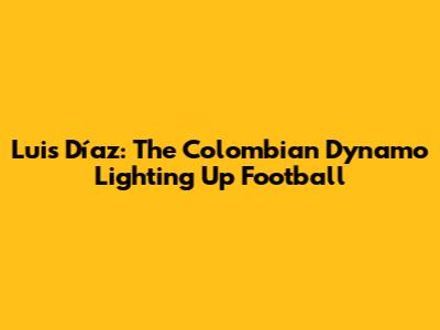 Luis Díaz: The Colombian Dynamo Lighting Up Football