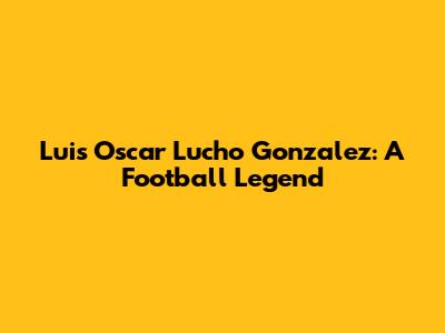 Luis Oscar 'Lucho' Gonzalez: A Football Legend