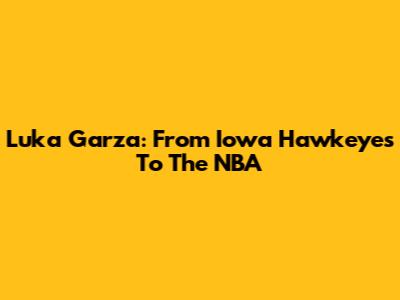 Luka Garza: From Iowa Hawkeyes To The NBA