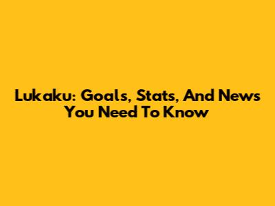 Lukaku: Goals, Stats, And News You Need To Know