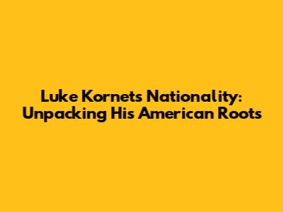 Luke Kornet's Nationality: Unpacking His American Roots