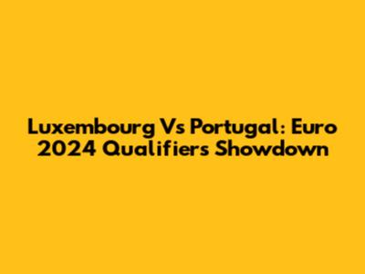 Luxembourg Vs Portugal: Euro 2024 Qualifiers Showdown