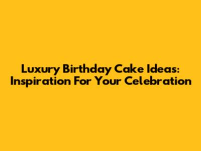 Luxury Birthday Cake Ideas: Inspiration For Your Celebration