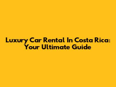 Luxury Car Rental In Costa Rica: Your Ultimate Guide
