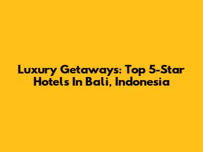 Luxury Getaways: Top 5-Star Hotels In Bali, Indonesia