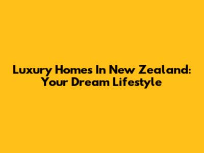 Luxury Homes In New Zealand: Your Dream Lifestyle