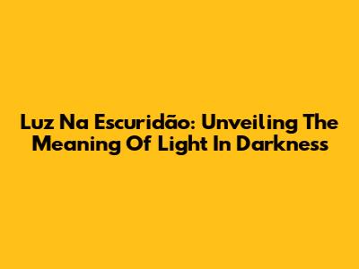Luz Na Escuridão: Unveiling The Meaning Of Light In Darkness