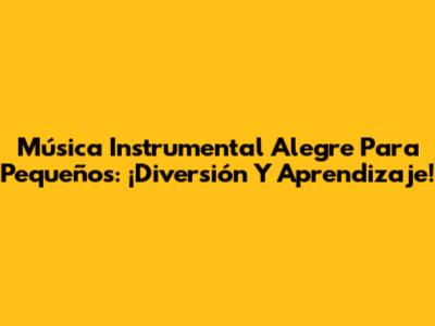 Música Instrumental Alegre Para Pequeños: ¡Diversión Y Aprendizaje!