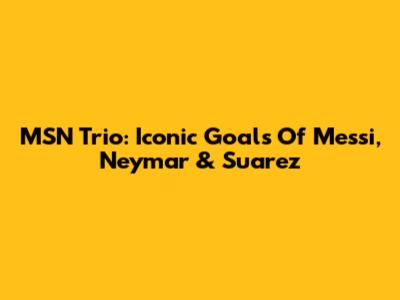 MSN Trio: Iconic Goals Of Messi, Neymar & Suarez