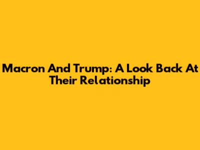 Macron And Trump: A Look Back At Their Relationship