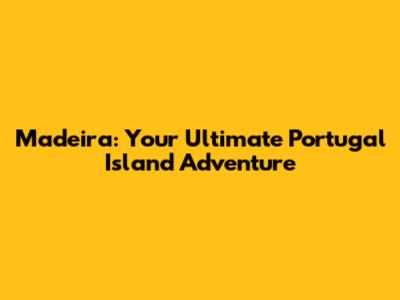 Madeira: Your Ultimate Portugal Island Adventure