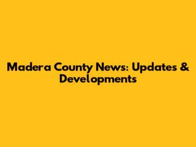 Madera County News: Updates & Developments
