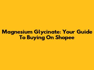 Magnesium Glycinate: Your Guide To Buying On Shopee