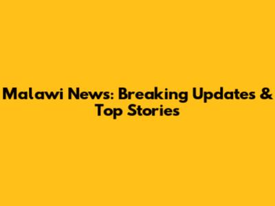 Malawi News: Breaking Updates & Top Stories