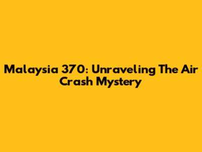 Malaysia 370: Unraveling The Air Crash Mystery
