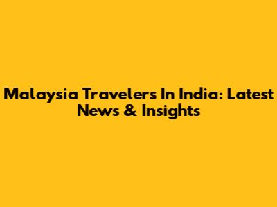 Malaysia Travelers In India: Latest News & Insights