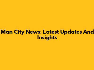 Man City News: Latest Updates And Insights