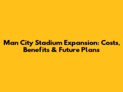 Man City Stadium Expansion: Costs, Benefits & Future Plans
