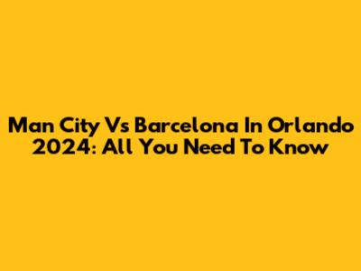 Man City Vs Barcelona In Orlando 2024: All You Need To Know