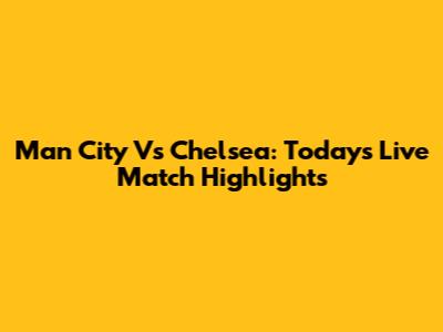 Man City Vs Chelsea: Today's Live Match Highlights