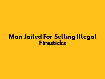 Man Jailed For Selling Illegal Firesticks