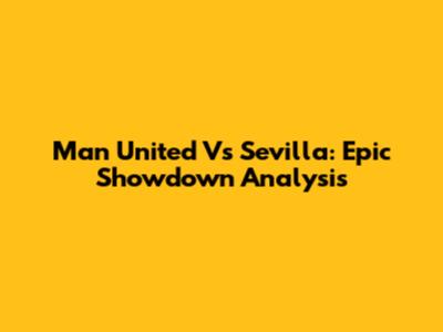 Man United Vs Sevilla: Epic Showdown Analysis