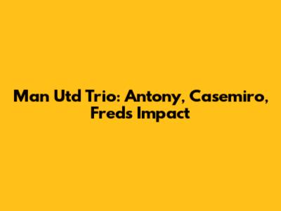 Man Utd Trio: Antony, Casemiro, Fred's Impact