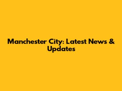 Manchester City: Latest News & Updates