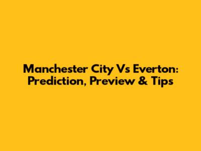 Manchester City Vs Everton: Prediction, Preview & Tips