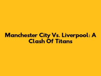 Manchester City Vs. Liverpool: A Clash Of Titans