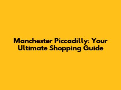 Manchester Piccadilly: Your Ultimate Shopping Guide