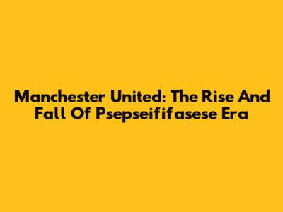 Manchester United: The Rise And Fall Of Psepseififasese Era
