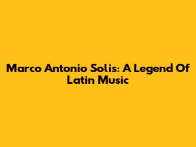 Marco Antonio Solis: A Legend Of Latin Music