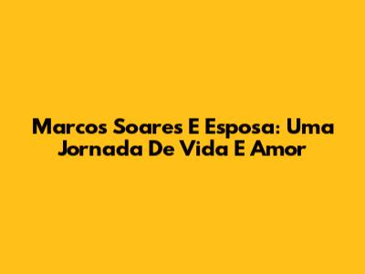 Marcos Soares E Esposa: Uma Jornada De Vida E Amor