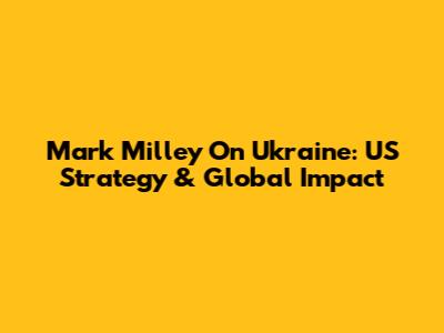 Mark Milley On Ukraine: US Strategy & Global Impact