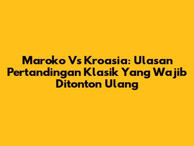 Maroko Vs Kroasia: Ulasan Pertandingan Klasik Yang Wajib Ditonton Ulang