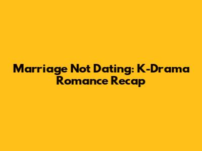 Marriage Not Dating: K-Drama Romance Recap