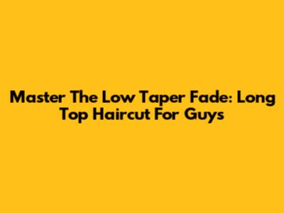 Master The Low Taper Fade: Long Top Haircut For Guys