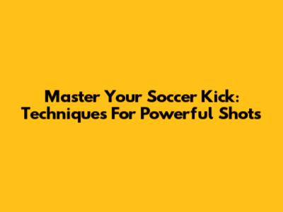 Master Your Soccer Kick: Techniques For Powerful Shots