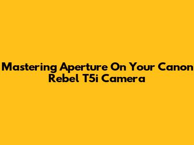 Mastering Aperture On Your Canon Rebel T5i Camera