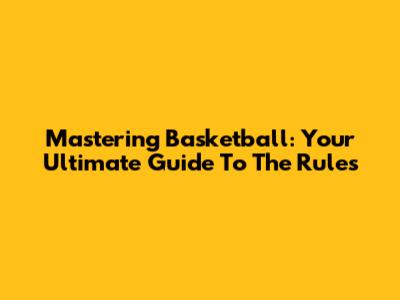 Mastering Basketball: Your Ultimate Guide To The Rules